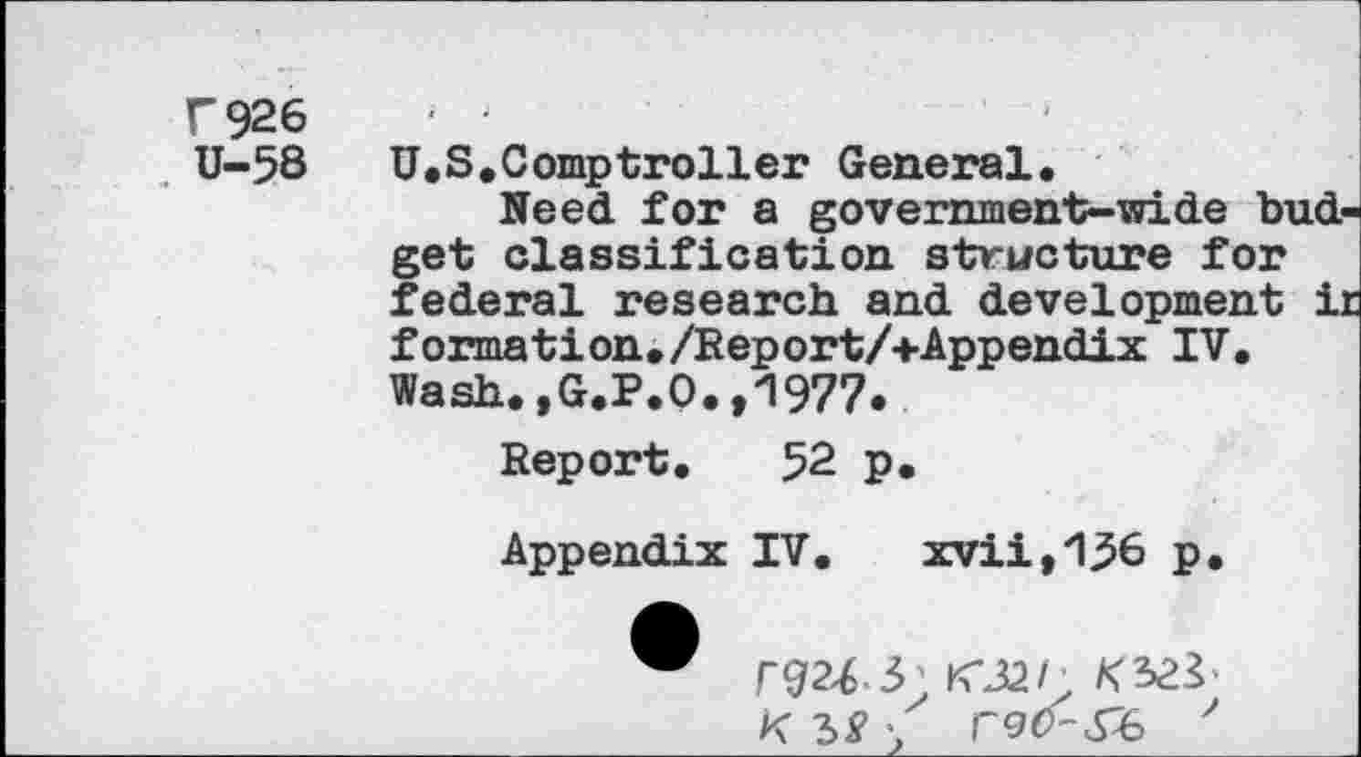 ﻿T 926 U-58
U.S.Comptroller General.
Need for a government-wide budget classification structure for federal research and development ij formation./Report/+Appendix IV. Wash.,G.P.O.,1977.
Report. 52 p.
Appendix IV. xvii,1^6 p.
"	K*32/;
K \ r<aO-&> '